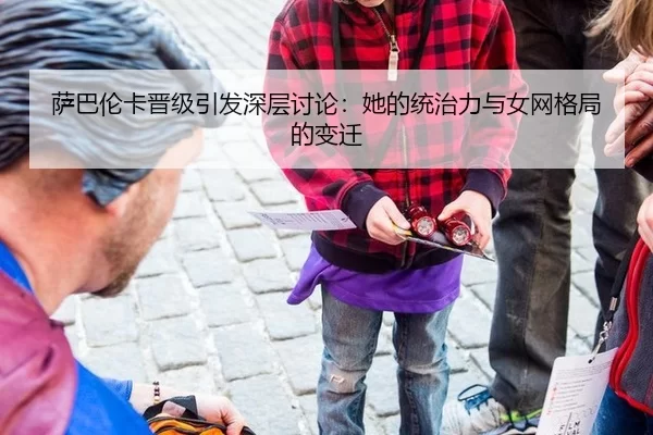 萨巴伦卡晋级引发深层讨论：她的统治力与女网格局的变迁